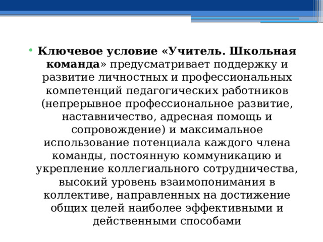 Ключевое условие «Учитель. Школьная команда » предусматривает поддержку и развитие личностных и профессиональных компетенций педагогических работников (непрерывное профессиональное развитие, наставничество, адресная помощь и сопровождение) и максимальное использование потенциала каждого члена команды, постоянную коммуникацию и укрепление коллегиального сотрудничества, высокий уровень взаимопонимания в коллективе, направленных на достижение общих целей наиболее эффективными и действенными способами 