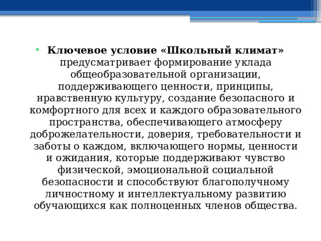 Ключевое условие «Школьный климат» предусматривает формирование уклада общеобразовательной организации, поддерживающего ценности, принципы, нравственную культуру, создание безопасного и комфортного для всех и каждого образовательного пространства, обеспечивающего атмосферу доброжелательности, доверия, требовательности и заботы о каждом, включающего нормы, ценности и ожидания, которые поддерживают чувство физической, эмоциональной социальной безопасности и способствуют благополучному личностному и интеллектуальному развитию обучающихся как полноценных членов общества. 