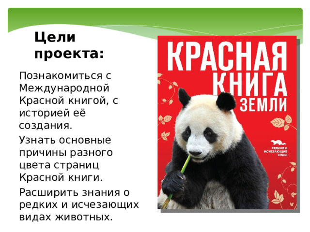 Цели проекта: Познакомиться с Международной Красной книгой, с историей её создания. Узнать основные причины разного цвета страниц Красной книги. Расширить знания о редких и исчезающих видах животных. 