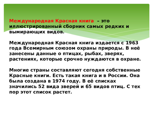 Международная Красная книга   – это иллюстрированный сборник самых редких и вымирающих видов.   Международная Красная книга издается с 1963 года Всемирным союзом охраны природы. В неё занесены данные о птицах, рыбах, зверях, растениях, которые срочно нуждаются в охране.   Многие страны составляют сегодня собственные Красные книги. Есть такая книга и в России. Она была создана в 1974 году. В её списках значились 52 вида зверей и 65 видов птиц. С тех пор этот список растет.   