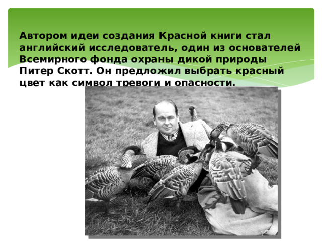  Автором идеи создания Красной книги стал английский исследователь, один из основателей Всемирного фонда охраны дикой природы Питер Скотт. Он предложил выбрать красный цвет как символ тревоги и опасности.   