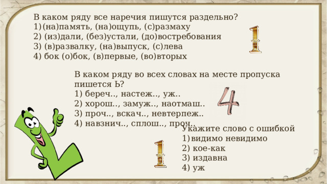В каком ряду все наречия пишутся раздельно? (на)память, (на)ощупь, (с)размаху 2) (из)дали, (без)устали, (до)востребования 3) (в)развалку, (на)выпуск, (с)лева 4) бок (о)бок, (в)первые, (во)вторых В каком ряду во всех словах на месте пропуска пишется Ь? 1) береч.., настеж.., уж.. 2) хорош.., замуж.., наотмаш.. 3) проч.., вскач.., невтерпеж.. 4) навзнич.., сплош.., проч.. Укажите слово с ошибкой видимо невидимо 2) кое-как 3) издавна 4) уж 