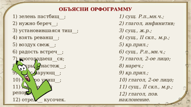 ОБЪЯСНИ ОРФОГРАММУ 1) зелень пастбищ__; 1) сущ. Р.п.,мн.ч.; 2) нужно береч__; 2) глагол, инфинитив; З) установившаяся тиш__; З) сущ., ж.р.; 4) сущ., II скл., м.р.; 4) взять реванш__; 5) воздух свеж__; 5) кр.прил.; 6) сущ., Р.п.,мн.ч.; 6) радость встреч__; 7) проголодаеш__ся; 7) глагол, 2-ое лицо; 8) нареч.; 8) открыть настеж__; 9) голос чарующ__; 9) кр.прил.; 10) быстро учиш__; 10) глагол, 2-ое лицо; 11) интересный репортаж__; 11) сущ., II скл., м.р.; 12) отреж__ кусочек. 12) глагол, пов. наклонение. 