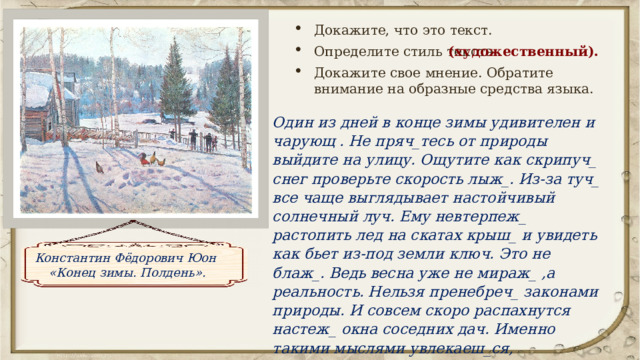 Докажите, что это текст. Определите стиль текста Докажите свое мнение. Обратите внимание на образные средства языка. (художественный). Один из дней в конце зимы удивителен и чарующ . Не пряч_тесь от природы выйдите на улицу. Ощутите как скрипуч_ снег проверьте скорость лыж_. Из-за туч_ все чаще выглядывает настойчивый солнечный луч. Ему невтерпеж_ растопить лед на скатах крыш_ и увидеть как бьет из-под земли ключ. Это не блаж_. Ведь весна уже не мираж_ ,а реальность. Нельзя пренебреч_ законами природы. И совсем скоро распахнутся настеж_ окна соседних дач. Именно такими мыслями увлекаеш_ся, рассматривая картину К. Юона “Конец зимы. Полдень”. Константин Фёдорович Юон «Конец зимы. Полдень». 