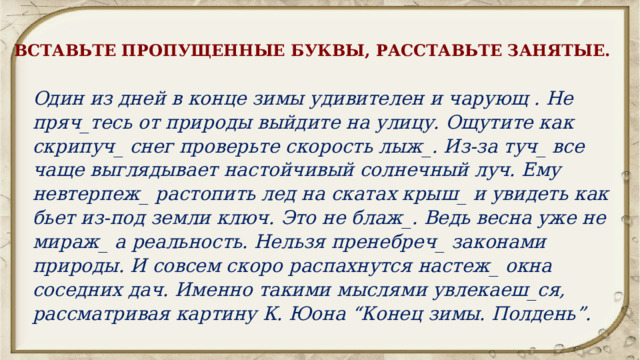 ВСТАВЬТЕ ПРОПУЩЕННЫЕ БУКВЫ, РАССТАВЬТЕ ЗАНЯТЫЕ. Один из дней в конце зимы удивителен и чарующ . Не пряч_тесь от природы выйдите на улицу. Ощутите как скрипуч_ снег проверьте скорость лыж_. Из-за туч_ все чаще выглядывает настойчивый солнечный луч. Ему невтерпеж_ растопить лед на скатах крыш_ и увидеть как бьет из-под земли ключ. Это не блаж_. Ведь весна уже не мираж_ а реальность. Нельзя пренебреч_ законами природы. И совсем скоро распахнутся настеж_ окна соседних дач. Именно такими мыслями увлекаеш_ся, рассматривая картину К. Юона “Конец зимы. Полдень”. 