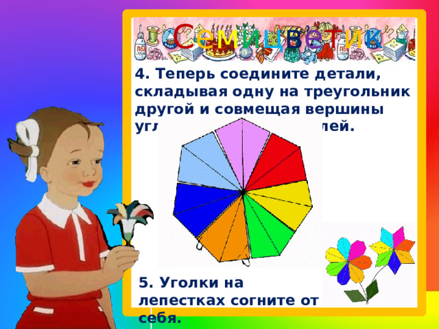 С е м и ц в е т и к   4. Теперь соедините детали, складывая одну на треугольник другой и совмещая вершины углов и стороны деталей. 5. Уголки на лепестках согните от себя. 