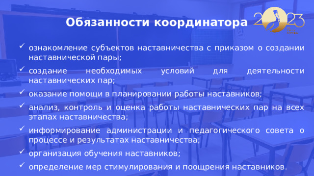 Обязанности координатора ознакомление субъектов наставничества с приказом о создании наставнической пары; создание необходимых условий для деятельности наставнических пар; оказание помощи в планировании работы наставников; анализ, контроль и оценка работы наставнических пар на всех этапах наставничества; информирование администрации и педагогического совета о процессе и результатах наставничества; организация обучения наставников; определение мер стимулирования и поощрения наставников. 
