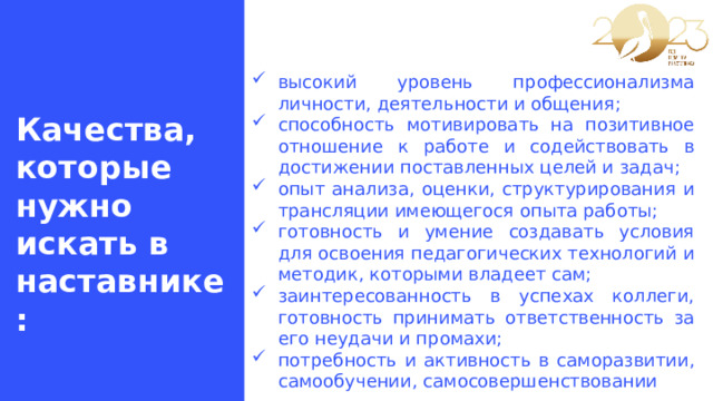 высокий уровень профессионализма личности, деятельности и общения; способность мотивировать на позитивное отношение к работе и содействовать в достижении поставленных целей и задач; опыт анализа, оценки, структурирования и трансляции имеющегося опыта работы; готовность и умение создавать условия для освоения педагогических технологий и методик, которыми владеет сам; заинтересованность в успехах коллеги, готовность принимать ответственность за его неудачи и промахи; потребность и активность в саморазвитии, самообучении, самосовершенствовании Качества, которые нужно искать в наставнике: 