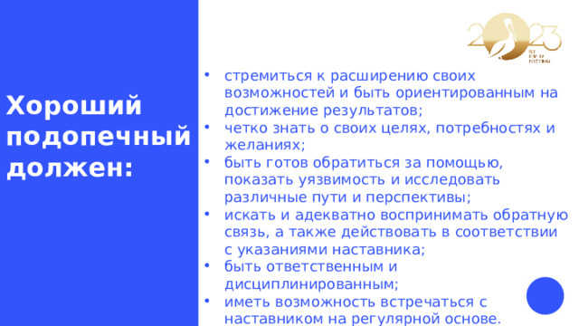 стремиться к расширению своих возможностей и быть ориентированным на достижение результатов; четко знать о своих целях, потребностях и желаниях; быть готов обратиться за помощью, показать уязвимость и исследовать различные пути и перспективы; искать и адекватно воспринимать обратную связь, а также действовать в соответствии с указаниями наставника; быть ответственным и дисциплинированным; иметь возможность встречаться с наставником на регулярной основе. Хороший подопечный должен: 
