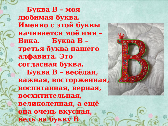  Буква В – моя любимая буква. Именно с этой буквы начинается моё имя – Вика.  Буква В – третья буква нашего алфавита. Это согласная буква.  Буква В – весёлая, важная, восторженная, воспитанная, верная, восхитительная, великолепная, а ещё она очень вкусная, ведь на букву В начинаются вишня и виноград, вареники и вафли. 