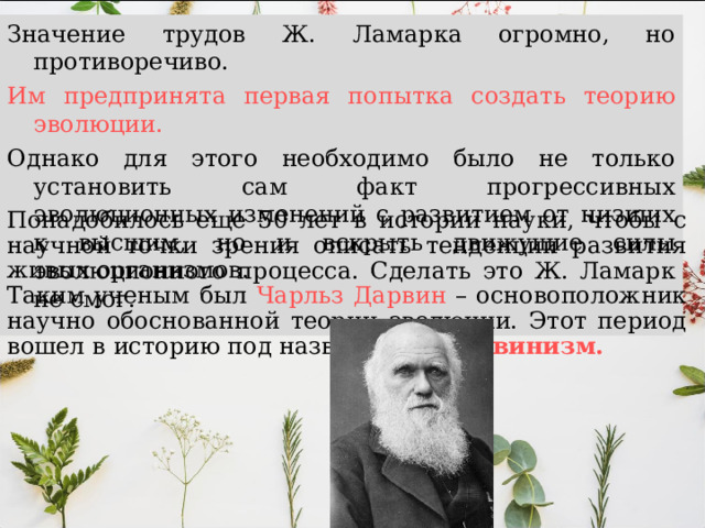 Значение трудов Ж. Ламарка огромно, но противоречиво. Им предпринята первая попытка создать теорию эволюции. Однако для этого необходимо было не только установить сам факт прогрессивных эволюционных изменений с развитием от низших к высшим, но и вскрыть движущие силы эволюционного процесса. Сделать это Ж. Ламарк не смог. Понадобилось еще 50 лет в истории науки, чтобы с научной точки зрения описать тенденции развития живых организмов. Таким ученым был Чарльз Дарвин – основоположник научно обоснованной теории эволюции. Этот период вошел в историю под названием – Дарвинизм.  
