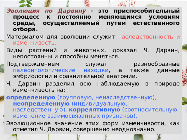Эволюция по Дарвину  - это приспособительный процесс к постоянно меняющимся условиям среды, осуществляемый путем естественного отбора. Материалом для эволюции служит наследственность и изменчивость. Виды растений и животных, доказал Ч. Дарвин, непостоянны и способны меняться. Подтверждением служат разнообразные палеонтологические находки , а также данные эмбриологии и сравнительной анатомии. Ч. Дарвин разделил всю наблюдаемую в природе изменчивость на: определенную (групповую, ненаследственную), неопределенную (индивидуальную, наследственную), коррелятивную (соотносительную, изменение взаимосвязанных признаков).  Эволюционное значение этих форм изменчивости, как отметил Ч. Дарвин, совершенно неоднозначно. 