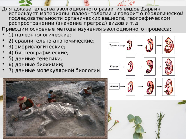 Для доказательства эволюционного развития видов Дарвин использует материалы палеонтологии и говорит о геологической последовательности органических веществ, географическом распространении (значение преград) видов и т.д. Приводим основные методы изучения эволюционного процесса: 1) палеонтологические; 2) сравнительно-анатомические; 3) эмбриологические; 4) биогеографические; 5) данные генетики; 6) данные биохимии; 7) данные молекулярной биологии . 