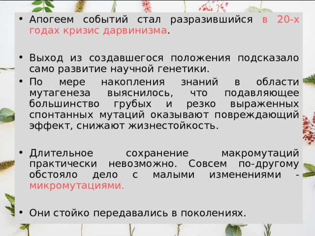 Апогеем событий стал разразившийся в 20-х годах кризис дарвинизма .  Выход из создавшегося положения подсказало само развитие научной генетики. По мере накопления знаний в области мутагенеза выяснилось, что подавляющее большинство грубых и резко выраженных спонтанных мутаций оказывают повреждающий эффект, снижают жизнестойкость.  Длительное сохранение макромутаций практически невозможно. Совсем по-другому обстояло дело с малыми изменениями - микромутациями. Они стойко передавались в поколениях. 