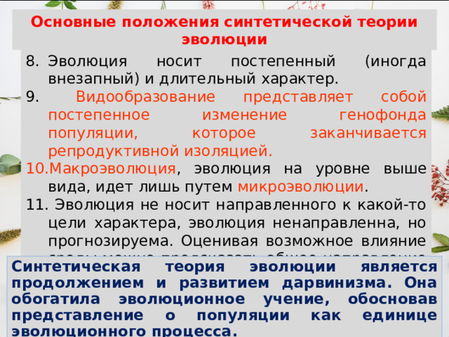 Основные положения синтетической теории эволюции Эволюция носит постепенный (иногда внезапный) и длительный характер.  Видообразование представляет собой постепенное изменение генофонда популяции, которое заканчивается репродуктивной изоляцией. Макроэволюция , эволюция на уровне выше вида, идет лишь путем микроэволюции . 11. Эволюция не носит направленного к какой-то цели характера, эволюция ненаправленна, но прогнозируема. Оценивая возможное влияние среды можно предсказать общее направление эволюции. Синтетическая теория эволюции является продолжением и развитием дарвинизма. Она обогатила эволюционное учение, обосновав представление о популяции как единице эволюционного процесса. 