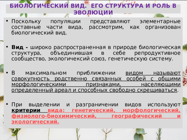 БИОЛОГИЧЕСКИЙ ВИД. ЕГО СТРУКТУРА И РОЛЬ В ЭВОЛЮЦИИ Поскольку популяции представляют элементарные составные части вида, рассмотрим, как организован биологический вид.  Вид - широко распространенная в природе биологическая структура, объединившая в себе репродуктивное сообщество, экологичексий союз, генетическую систему.  В максимальном приближении видом называют совокупность родственно связанных особей с общими морфологическими признаками, населяющими определенный ареал и способных свободно скрещиваться .  При выделении и разграничении видов используют  критерии вида: генетический, морфологический, физиолого-биохимический, географический и экологический.  