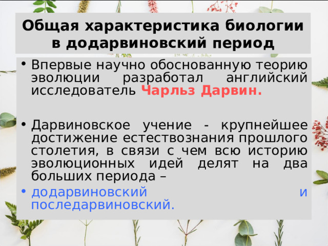 Общая характеристика биологии в додарвиновский период Впервые научно обоснованную теорию эволюции разработал английский исследователь Чарльз Дарвин.  Дарвиновское учение - крупнейшее достижение естествознания прошлого столетия, в связи с чем всю историю эволюционных идей делят на два больших периода – додарвиновский и последарвиновский. 