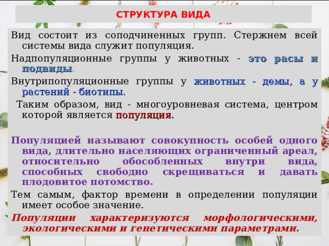 СТРУКТУРА ВИДА Вид состоит из соподчиненных групп. Стержнем всей системы вида служит популяция. Надпопуляционные группы у животных - это расы и подвиды .  Внутрипопуляционные группы у животных - демы, а у растений - биотипы.  Таким образом, вид - многоуровневая система, центром которой является популяция.  Популяцией называют совокупность особей одного вида, длительно населяющих ограниченный ареал, относительно обособленных внутри вида, способных свободно скрещиваться и давать плодовитое потомство.  Тем самым, фактор времени в определении популяции имеет особое значение. Популяции характеризуются морфологическими, экологическими и генетическими параметрами. 