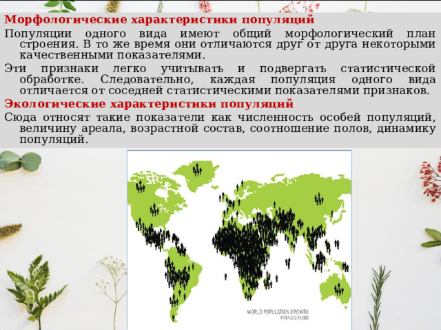 Морфологические характеристики популяций Популяции одного вида имеют общий морфологический план строения. В то же время они отличаются друг от друга некоторыми качественными показателями. Эти признаки легко учитывать и подвергать статистической обработке. Следовательно, каждая популяция одного вида отличается от соседней статистическими показателями признаков. Экологические характеристики популяций Сюда относят такие показатели как численность особей популяций, величину ареала, возрастной состав, соотношение полов, динамику популяций. 