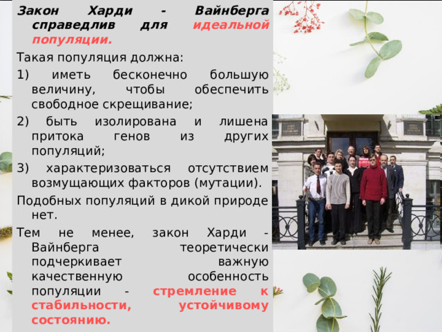 Закон Харди - Вайнберга справедлив для идеальной популяции. Такая популяция должна: 1) иметь бесконечно большую величину, чтобы обеспечить свободное скрещивание; 2) быть изолирована и лишена притока генов из других популяций; 3) характеризоваться отсутствием возмущающих факторов (мутации). Подобных популяций в дикой природе нет. Тем не менее, закон Харди - Вайнберга теоретически подчеркивает важную качественную особенность популяции - стремление к стабильности, устойчивому состоянию. 