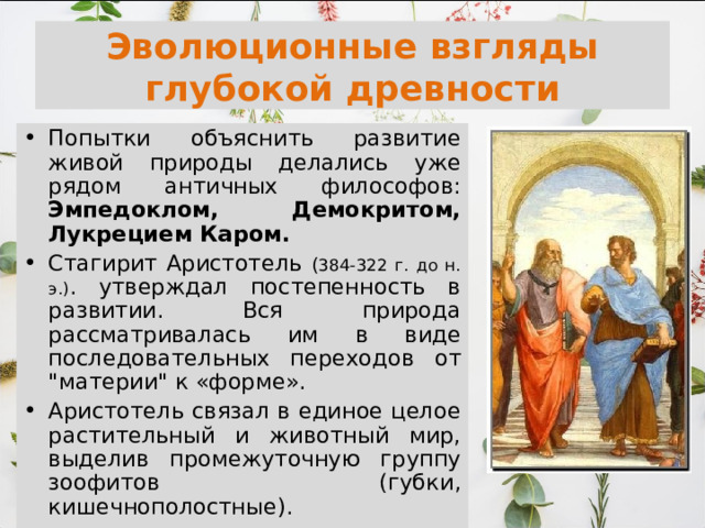 Эволюционные взгляды глубокой древности Попытки объяснить развитие живой природы делались уже рядом античных философов: Эмпедоклом, Демокритом, Лукрецием Каром. Стагирит Аристотель ( 384-322 г. до н. э.) . утверждал постепенность в развитии. Вся природа рассматривалась им в виде последовательных переходов от 