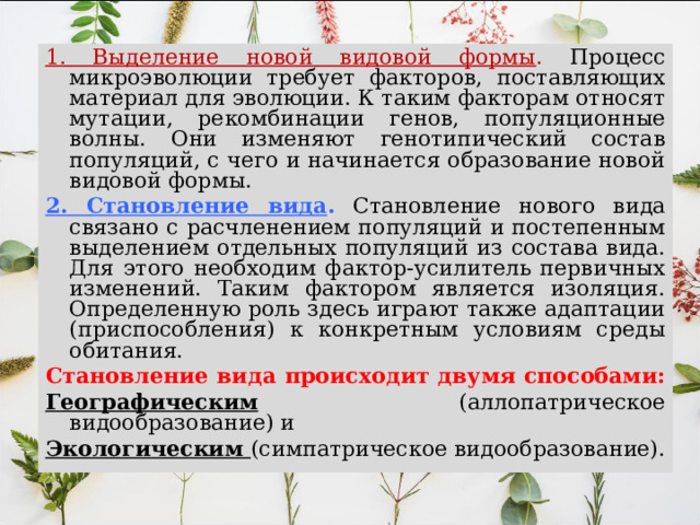 1. Выделение новой видовой формы . Процесс микроэволюции требует факторов, поставляющих материал для эволюции. К таким факторам относят мутации, рекомбинации генов, популяционные волны. Они изменяют генотипический состав популяций, с чего и начинается образование новой видовой формы. 2. Становление вида .  Становление нового вида связано с расчленением популяций и постепенным выделением отдельных популяций из состава вида. Для этого необходим фактор-усилитель первичных изменений. Таким фактором является изоляция. Определенную роль здесь играют также адаптации (приспособления) к конкретным условиям среды обитания. Становление вида происходит двумя способами: Географическим (аллопатрическое видообразование) и Экологическим (симпатрическое видообразование). 