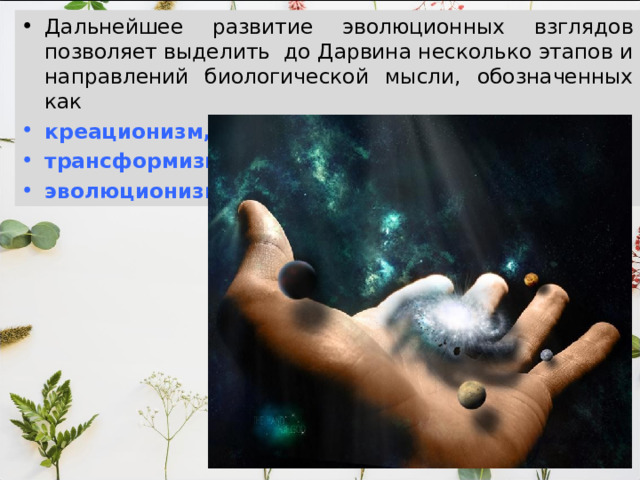 Дальнейшее развитие эволюционных взглядов позволяет выделить до Дарвина несколько этапов и направлений биологической мысли, обозначенных как  креационизм, трансформизм, эволюционизм. 