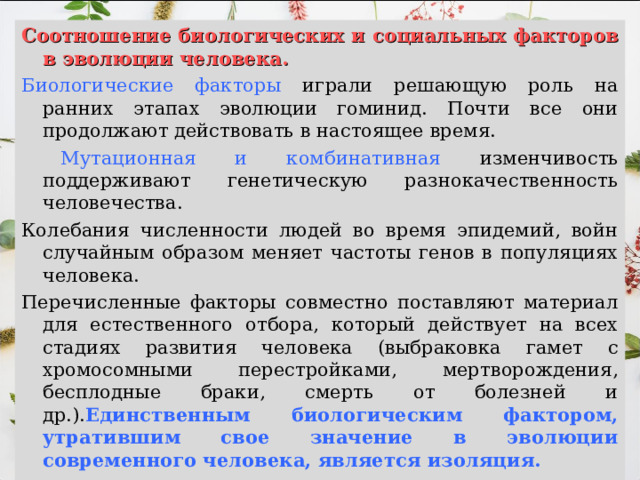 Соотношение биологических и социальных факторов в эволюции человека. Биологические факторы играли решающую роль на ранних этапах эволюции гоминид. Почти все они продолжают действовать в настоящее время.  Мутационная и комбинативная изменчивость поддерживают генетическую разнокачественность человечества. Колебания численности людей во время эпидемий, войн случайным образом меняет частоты генов в популяциях человека. Перечисленные факторы совместно поставляют материал для естественного отбора, который действует на всех стадиях развития человека (выбраковка гамет с хромосомными перестройками, мертворождения, бесплодные браки, смерть от болезней и др.). Единственным биологическим фактором, утратившим свое значение в эволюции современного человека, является изоляция. 