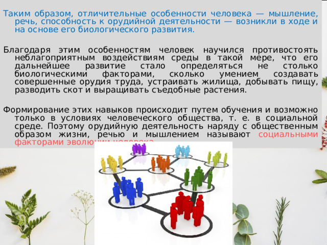 Таким образом, отличительные особенности человека — мышление, речь, способность к орудийной деятельности — возникли в ходе и на основе его биологического развития. Благодаря этим особенностям человек научился противостоять неблагоприятным воздействиям среды в такой мере, что его дальнейшее развитие стало определяться не столько биологическими факторами, сколько умением создавать совершенные орудия труда, устраивать жилища, добывать пищу, разводить скот и выращивать съедобные растения. Формирование этих навыков происходит путем обучения и возможно только в условиях человеческого общества, т. е. в социальной среде. Поэтому орудийную деятельность наряду с общественным образом жизни, речью и мышлением называют социальными факторами эволюции человека. 