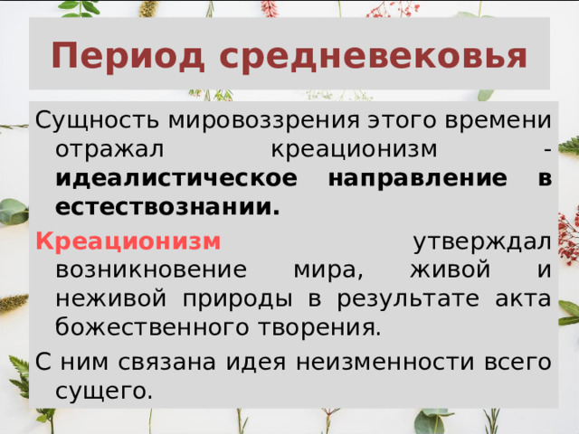 Период средневековья Сущность мировоззрения этого времени отражал креационизм - идеалистическое направление в естествознании.  Креационизм  утверждал возникновение мира, живой и неживой природы в результате акта божественного творения. С ним связана идея неизменности всего сущего. 