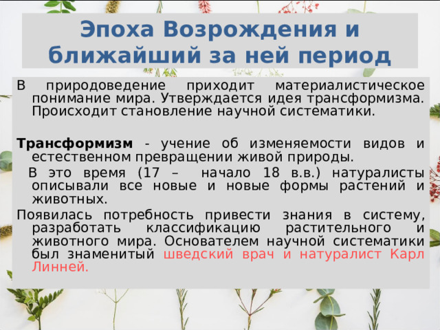 Эпоха Возрождения и ближайший за ней период В природоведение приходит материалистическое понимание мира. Утверждается идея трансформизма. Происходит становление научной систематики.  Трансформизм - учение об изменяемости видов и естественном превращении живой природы.  В это время (17 – начало 18 в.в.) натуралисты описывали все новые и новые формы растений и животных. Появилась потребность привести знания в систему, разработать классификацию растительного и животного мира. Основателем научной систематики был знаменитый шведский врач и натуралист Карл Линней. 
