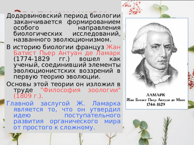  Эволюционизм Додарвиновский период биологии заканчивается формированием особого направления биологических исследований, названного эволюционизмом. В историю биологии француз Жан Батист Пьер Антуан де Ламарк (1774-1829 гг.) вошел как ученый, соединивший элементы эволюционистских воззрений в первую теорию эволюции. Основы этой теории он изложил в труде 