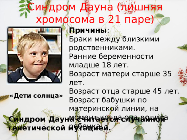 Синдром Дауна (лишняя хромосома в 21 паре) Причины : Браки между близкими родственниками. Ранние беременности младше 18 лет. Возраст матери старше 35 лет. Возраст отца старше 45 лет. Возраст бабушки по материнской линии, на момент когда она родила ребенка. «Дети солнца» Синдром Дауна считается случайной генетической мутацией. 