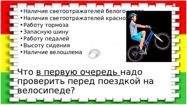 Наличие светоотражателей белого цвета Наличия светоотражателей красного цвета Работу тормоза Запасную шину Работу педалей Высоту сидения Наличие велошлема Наличие светоотражателей белого цвета Наличия светоотражателей красного цвета Работу тормоза Запасную шину Работу педалей Высоту сидения Наличие велошлема Что в первую очередь надо проверить перед поездкой на велосипеде? 