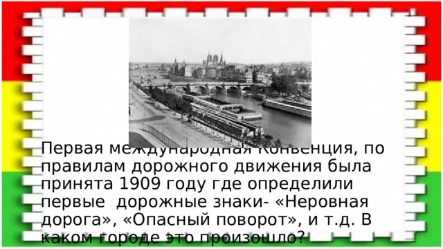 Первая международная Конвенция, по правилам дорожного движения была принята 1909 году где определили первые дорожные знаки- «Неровная дорога», «Опасный поворот», и т.д. В каком городе это произошло? 