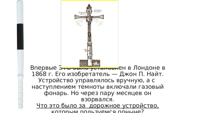 3 Впервые ЭТО было установлен в Лондоне в 1868 г. Его изобретатель — Джон П. Найт. Устройство управлялось вручную, а с наступлением темноты включали газовый фонарь. Но через пару месяцев он взорвался.  Что это было за дорожное устройство, которым пользуемся поныне? 