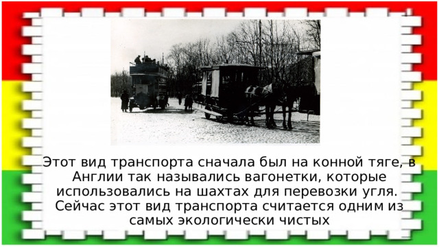 Этот вид транспорта сначала был на конной тяге, в Англии так назывались вагонетки, которые использовались на шахтах для перевозки угля.  Сейчас этот вид транспорта считается одним из самых экологически чистых 