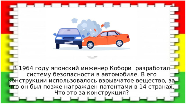 В 1964 году японский инженер Кобори разработал систему безопасности в автомобиле. В его конструкции использовалось взрывчатое вещество, за что он был позже награжден патентами в 14 странах. Что это за конструкция? 