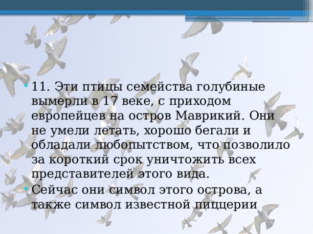 11. Эти птицы семейства голубиные вымерли в 17 веке, с приходом европейцев на остров Маврикий. Они не умели летать, хорошо бегали и обладали любопытством, что позволило за короткий срок уничтожить всех представителей этого вида. Сейчас они символ этого острова, а также символ известной пиццерии 
