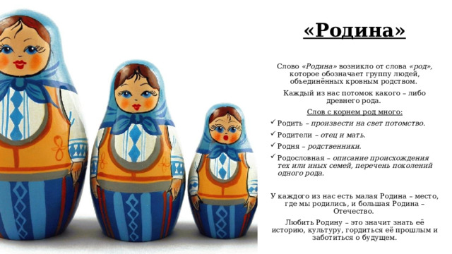 «Родина» Слово «Родина» возникло от слова «род», которое обозначает группу людей, объединённых кровным родством. Каждый из нас потомок какого – либо древнего рода. Слов с корнем род много: Родить – произвести на свет потомство . Родители – отец и мать . Родня – родственники . Родословная – описание происхождения тех или иных семей, перечень поколений одного рода.  У каждого из нас есть малая Родина – место, где мы родились, и большая Родина – Отечество. Любить Родину – это значит знать её историю, культуру, гордиться её прошлым и заботиться о будущем. 