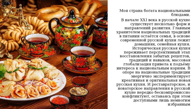 Моя страна богата национальными блюдами. В начале XXI века в русской кухне существует несколько форм и направлений развития. Главным хранителем национальных традиций в питании остаётся семья, в основе современной русской кухни лежит домашняя, семейная кухня. Историческая русская кухня переживает перспективный этап восстановления забытых рецептов, традиций и навыков, массовая глобализация привела к подъёму интереса к национальным корням. В опоре на национальные традиции энергично экспериментирует креативная и оригинальная новая русская кухня. И реставраторское, и новаторское направления в русской кухне нередко бескомпромиссно конфликтуют, оставаясь при этом доступными лишь немногим избранным 