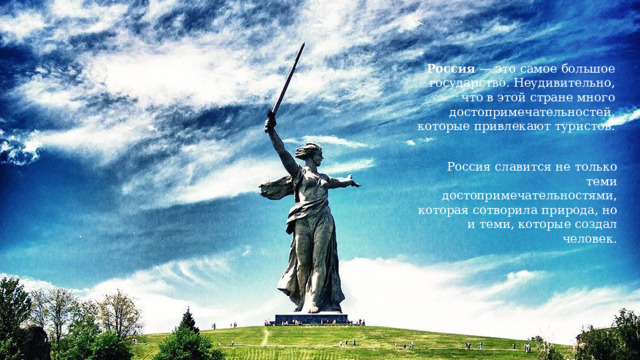 Россия  — это самое большое государство. Неудивительно, что в этой стране много достопримечательностей, которые привлекают туристов. Россия славится не только теми достопримечательностями, которая сотворила природа, но и теми, которые создал человек. 