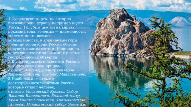 Существуют карты, на которых показана одна страна, например  карта России . Голубым цветом на картах показана вода, зелёным — низменности, жёлтым места повыше — возвышенности, а коричневым горы. Границу территории России обычно рисуют красным цветом. Надписи на карте указывают на названия разных географических объектов. К достопримечательностям России, которые сотворила природа, относят:  Байкал, Долину гейзеров, Карелию, Алтай, Эльбрус, Маньпупунёр. Наиболее известными достопримечательностями России, которые создал человек, относят:  Московский Кремль, Собор Василия Блаженного, Большой театр, Храм Христа Спасителя, Третьяковскую галерею, Исаакиевский собор, Эрмитаж, Медного всадника, Кунсткамеру, Петергоф, Кижи, Мамаев курган, Кул-Шариф. 