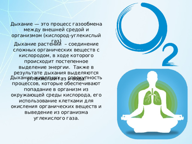 Дыхание — это процесс газообмена между внешней средой и организмом (кислород-углекислый газ) Дыхание растений  – соединение сложных органических веществ с кислородом, в ходе которого происходит постепенное выделение энергии.  Также в результате дыхания выделяются углекислый газ и вода. Дыхание животных — совокупность процессов, которые обеспечивают попадание в организм из окружающей среды кислорода, его использование клетками для окисления органических веществ и выведение из организма углекислого газа. 