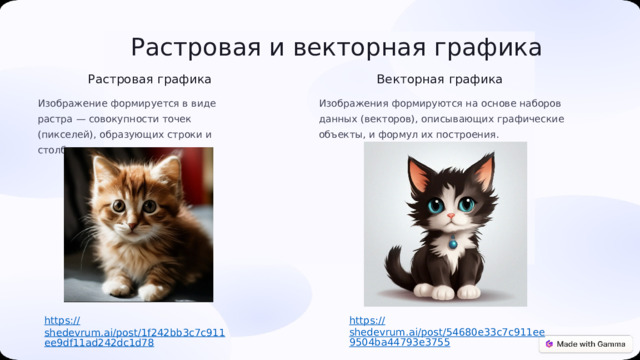 Растровая и векторная графика Векторная графика Растровая графика Изображение формируется в виде растра — совокупности точек (пикселей), образующих строки и столбцы. Изображения формируются на основе наборов данных (векторов), описывающих графические объекты, и формул их построения. https:// shedevrum.ai/post/54680e33c7c911ee9504ba44793e3755 https:// shedevrum.ai/post/1f242bb3c7c911ee9df11ad242dc1d78 