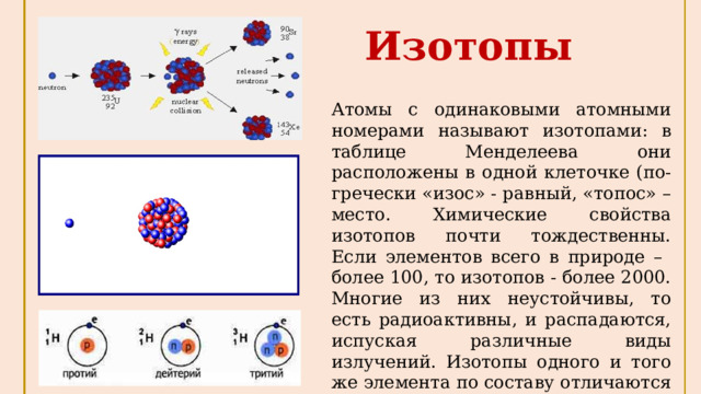 Изотопы Атомы с одинаковыми атомными номерами называют изотопами: в таблице Менделеева они расположены в одной клеточке (по-гречески «изос» - равный, «топос» – место. Химические свойства изотопов почти тождественны. Если элементов всего в природе – более 100, то изотопов - более 2000. Многие из них неустойчивы, то есть радиоактивны, и распадаются, испуская различные виды излучений. Изотопы одного и того же элемента по составу отличаются лишь количеством нейтронов в ядре. 