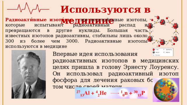Используются в медицине Радиоакти́вные изото́пы – это неустойчивые изотопы, которые испытывают радиоактивный распад и превращаются в другие нуклиды. Большая часть известных изотопов радиоактивны, стабильны лишь около 300 из более чем 3000. Радиоактивные изотопы используются в медицине Впервые идея использования радиоактивных изотопов в медицинских целях пришла в голову Эрнесту Лоуренсу. Он использовал радиоактивный изотоп фосфора для лечения раковых больных, в том числе своей матери 