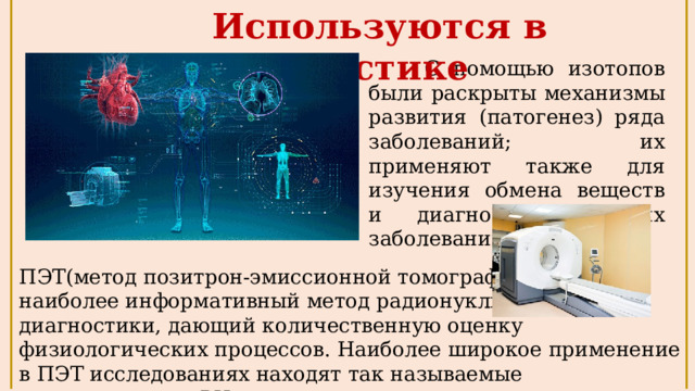 Используются в диагностике  С помощью изотопов были раскрыты механизмы развития (патогенез) ряда заболеваний; их применяют также для изучения обмена веществ и диагностики многих заболеваний . ПЭТ(метод позитрон-эмиссионной томографии)– наиболее информативный метод радионуклидной диагностики, дающий количественную оценку физиологических процессов. Наиболее широкое применение в ПЭТ исследованиях находят так называемые «органические» РН. 