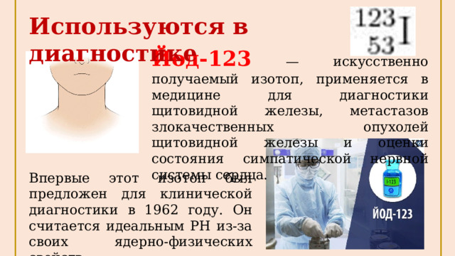Используются в диагностике Йод-123 — искусственно получаемый изотоп, применяется в медицине для диагностики щитовидной железы, метастазов злокачественных опухолей щитовидной железы и оценки состояния симпатической нервной системы сердца. Впервые этот изотоп был предложен для клинической диагностики в 1962 году. Он считается идеальным РН из-за своих ядерно-физических свойств. 