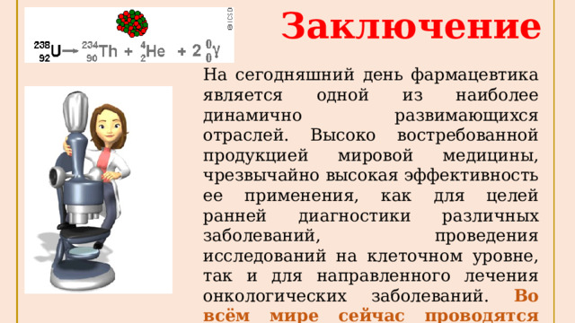 Заключение На сегодняшний день фармацевтика является одной из наиболее динамично развимающихся отраслей. Высоко востребованной продукцией мировой медицины, чрезвычайно высокая эффективность ее применения, как для целей ранней диагностики различных заболеваний, проведения исследований на клеточном уровне, так и для направленного лечения онкологических заболеваний. Во всём мире сейчас проводятся исследования по разработке медицинских препаратов на основе изотопов. 